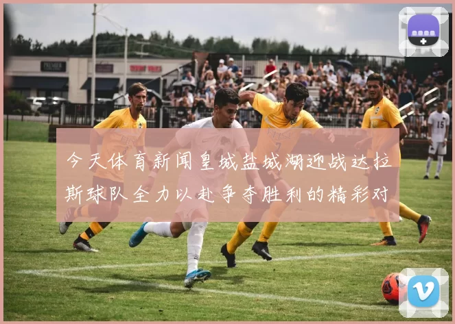今天体育新闻皇城盐城湖迎战达拉斯球队全力以赴争夺胜利的精彩对决