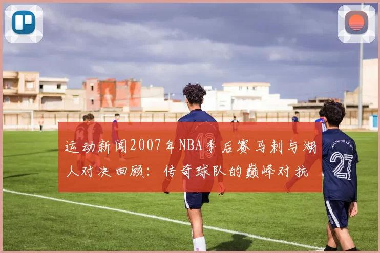 运动新闻2007年NBA季后赛马刺与湖人对决回顾：传奇球队的巅峰对抗与精彩瞬间