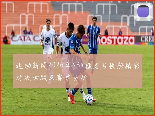 运动新闻2026年NBA猛龙与快船精彩对决回顾及赛季分析