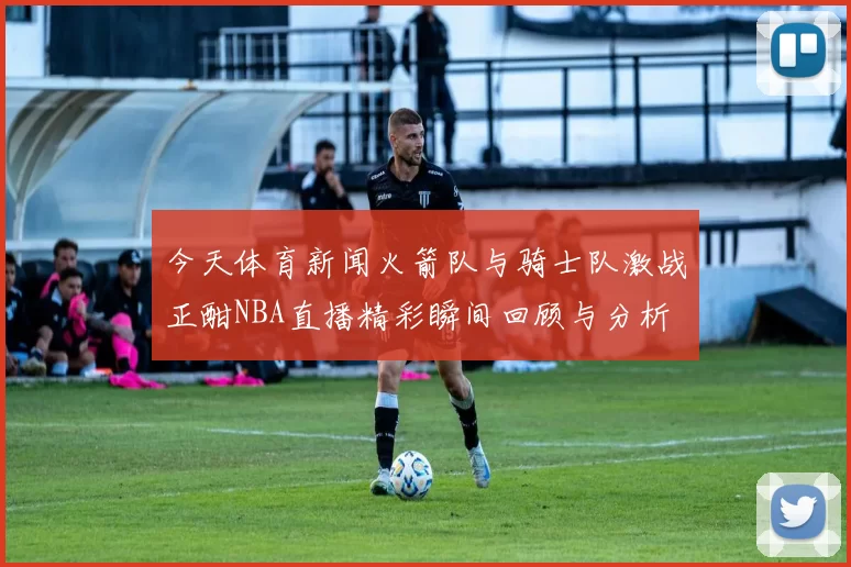 今天体育新闻火箭队与骑士队激战正酣NBA直播精彩瞬间回顾与分析