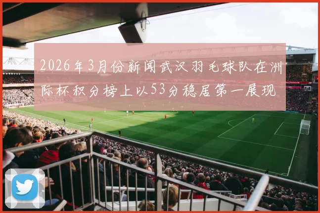 2026年3月份新闻武汉羽毛球队在洲际杯积分榜上以53分稳居第一展现强劲实力