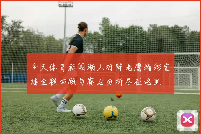 今天体育新闻湖人对阵老鹰精彩直播全程回顾与赛后分析尽在这里