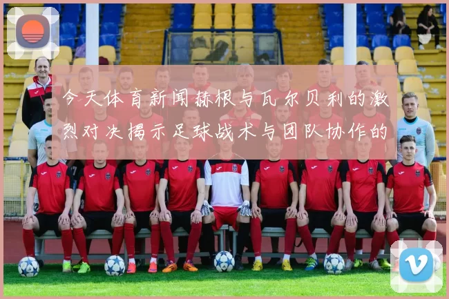 今天体育新闻赫根与瓦尔贝利的激烈对决揭示足球战术与团队协作的精彩瞬间